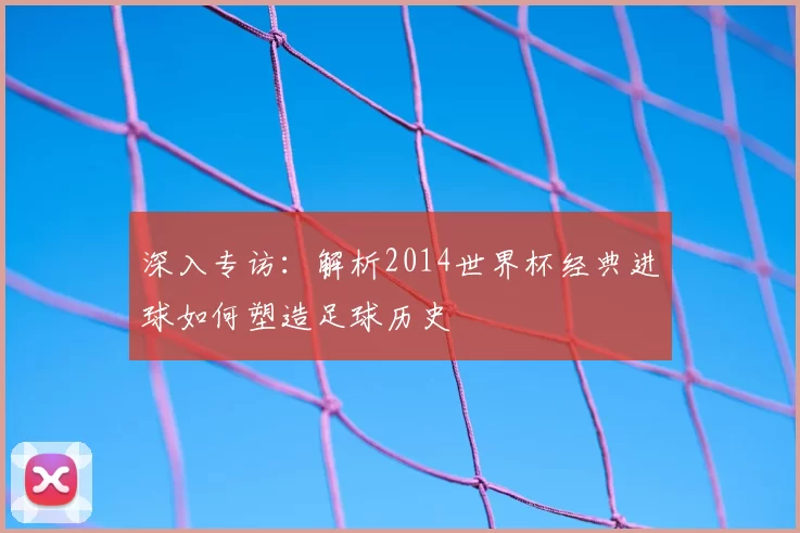 深入专访：解析2014世界杯经典进球如何塑造足球历史