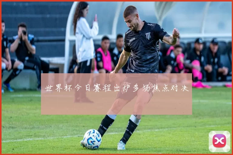 世界杯今日赛程出炉多场焦点对决